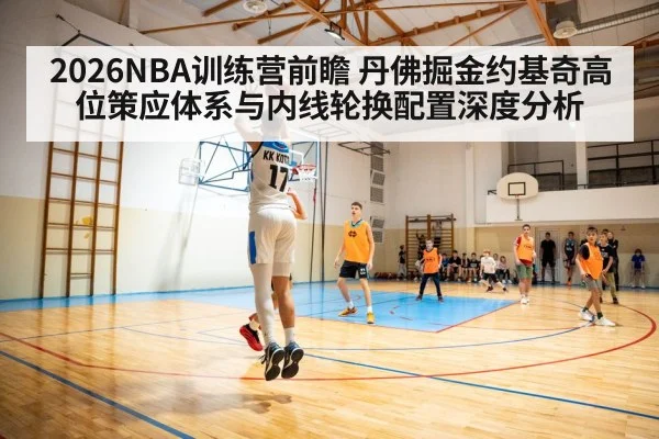 2026NBA训练营前瞻 丹佛掘金约基奇高位策应体系与内线轮换配置深度分析